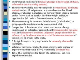  Experimental studied could include changes in knowledge, attitudes,
or behavior (such as eating patterns).
 The outcome variable may be changed in a continuously distributed
variable such as blood pressure or serum cholesterol or blood
glucose, or changes in incidence or mortality from specific diseases
or risk factors such as obesity, low birth weight babies, or
hypertension (all derived from continuous variables).
 The outcome may be measured in individuals (clinical trials) or
groups/populations (community intervention trials).
 Irrespective of the disease state or outcome measure being
investigated, all subjects or groups should be measured in the same
way, and allocation to treatment (exposure) groups should not be
influenced by the disease state or level of the outcome measure of
the subjects or groups in the study.
 All eligible subjects or groups should be randomly allocated to
treatments.
 Whatever the type of study, the main objective is to explore an
exposure-outcome cause-effect) relationship free from bias.
 Table 16.3 summarizes the design of a selection of different
experimental studies.
 