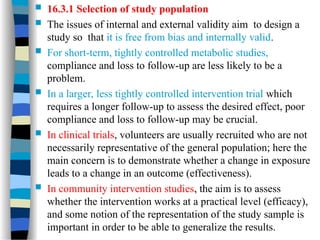  16.3.1 Selection of study population
 The issues of internal and external validity aim to design a
study so that it is free from bias and internally valid.
 For short-term, tightly controlled metabolic studies,
compliance and loss to follow-up are less likely to be a
problem.
 In a larger, less tightly controlled intervention trial which
requires a longer follow-up to assess the desired effect, poor
compliance and loss to follow-up may be crucial.
 In clinical trials, volunteers are usually recruited who are not
necessarily representative of the general population; here the
main concern is to demonstrate whether a change in exposure
leads to a change in an outcome (effectiveness).
 In community intervention studies, the aim is to assess
whether the intervention works at a practical level (efficacy),
and some notion of the representation of the study sample is
important in order to be able to generalize the results.
 