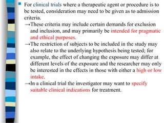  For clinical trials where a therapeutic agent or procedure is to
be tested, consideration may need to be given as to admission
criteria.
→These criteria may include certain demands for exclusion
and inclusion, and may primarily be intended for pragmatic
and ethical purposes.
→The restriction of subjects to be included in the study may
also relate to the underlying hypothesis being tested; for
example, the effect of changing the exposure may differ at
different levels of the exposure and the researcher may only
be interested in the effects in those with either a high or low
intake.
→In a clinical trial the investigator may want to specify
suitable clinical indications for treatment.
 