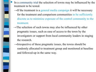 In a community trial the selection of towns may be influenced by the
treatment to be tested.
→If the treatment is a general media campaign it will be necessary
for the treatment and comparison communities to be sufficiently
discrete as to minimize exposure of the control community to the
treatment.
→The selection of such towns may also be influenced by other
pragmatic issues, such as ease of access to the town by the
investigators or support from local community leaders in staging
the research.
→Irrespective of these pragmatic issues, the towns should be
randomly allocated to treatment group and monitored at baseline
and followed-up in the same way.
 