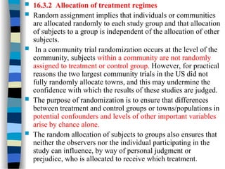  16.3.2 Allocation of treatment regimes
 Random assignment implies that individuals or communities
are allocated randomly to each study group and that allocation
of subjects to a group is independent of the allocation of other
subjects.
 In a community trial randomization occurs at the level of the
community, subjects within a community are not randomly
assigned to treatment or control group. However, for practical
reasons the two largest community trials in the US did not
fully randomly allocate towns, and this may undermine the
confidence with which the results of these studies are judged.
 The purpose of randomization is to ensure that differences
between treatment and control groups or towns/populations in
potential confounders and levels of other important variables
arise by chance alone.
 The random allocation of subjects to groups also ensures that
neither the observers nor the individual participating in the
study can influence, by way of personal judgment or
prejudice, who is allocated to receive which treatment.
 