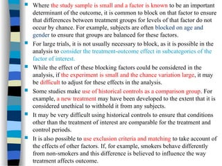  Where the study sample is small and a factor is known to be an important
determinant of the outcome, it is common to block on that factor to ensure
that differences between treatment groups for levels of that factor do not
occur by chance. For example, subjects are often blocked on age and
gender to ensure that groups are balanced for these factors.
 For large trials, it is not usually necessary to block, as it is possible in the
analysis to consider the treatment-outcome effect in subcategories of the
factor of interest.
 While the effect of these blocking factors could be considered in the
analysis, if the experiment is small and the chance variation large, it may
be difficult to adjust for these effects in the analysis.
 Some studies make use of historical controls as a comparison group. For
example, a new treatment may have been developed to the extent that it is
considered unethical to withhold it from any subjects.
 It may be very difficult using historical controls to ensure that conditions
other than the treatment of interest are comparable for the treatment and
control periods.
 It is also possible to use exclusion criteria and matching to take account of
the effects of other factors. If, for example, smokers behave differently
from non-smokers and this difference is believed to influence the way
treatment affects outcome.
 