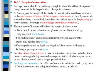  16.3.3 Length of observation
 An experiment should be just long enough to allow the effect of exposure c
hange to result in the hypothesized change in outcome.
 In deciding on the length of the study the investigator must have an idea as
to the mechanism of action of the proposed treatment and thereby some ide
a as to how long it should take to affect the various steps in the pathway (w
hether related to change in knowledge, attitudes, or behavior).
 The outcome of interest will affect the length of observation.
→ For example, catecholamines or glucose metabolism, the study
may only last a few hours.
→For studies of diet and serum cholesterol or blood pressure the
study may need to last weeks.
→For endpoints such as death the length of observation will need to
be longer, perhaps many years.
 For short-term clinical trials, it may be important to consider whether the s
hort-term changes being assessed are representative of what may occur wh
en the diet is adopted over a longer period of time.
 For longer-term studies, the effects of secular trends in the underlying rates
of the outcome measure being studied need to be considered.
 