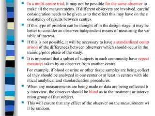  In a multi-centre trial, it may not be possible for the same observer to
make all the measurements. If different observers are involved, careful
consideration needs to be given as to the effect this may have on the c
onsistency of results between centres.
 If this type of problem can be thought of in the design stage, it may be
better to consider an observer-independent means of measuring the var
iable of interest.
 If this is not possible, it will be necessary to have a standardized comp
arison of the differences between observers which should occur in the
training/pilot phase of the study.
 It is important that a subset of subjects in each community have repeat
measures taken by an observer from another centre.
For example, if blood or urine or other tissue samples are being collect
ed they should be analyzed in one center or at least in centres with ide
ntical analytical and standardization procedures.
 When any measurements are being made or data are being collected b
y interview, the observer should be blind as to the treatment or interve
ntion group of that subject.
 This will ensure that any effect of the observer on the measurement wi
ll be random.
 