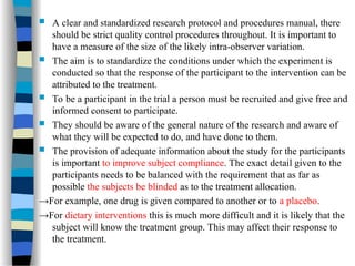  A clear and standardized research protocol and procedures manual, there
should be strict quality control procedures throughout. It is important to
have a measure of the size of the likely intra-observer variation.
 The aim is to standardize the conditions under which the experiment is
conducted so that the response of the participant to the intervention can be
attributed to the treatment.
 To be a participant in the trial a person must be recruited and give free and
informed consent to participate.
 They should be aware of the general nature of the research and aware of
what they will be expected to do, and have done to them.
 The provision of adequate information about the study for the participants
is important to improve subject compliance. The exact detail given to the
participants needs to be balanced with the requirement that as far as
possible the subjects be blinded as to the treatment allocation.
→For example, one drug is given compared to another or to a placebo.
→For dietary interventions this is much more difficult and it is likely that the
subject will know the treatment group. This may affect their response to
the treatment.
 