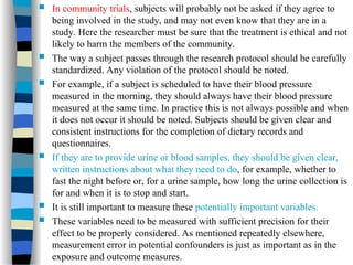  In community trials, subjects will probably not be asked if they agree to
being involved in the study, and may not even know that they are in a
study. Here the researcher must be sure that the treatment is ethical and not
likely to harm the members of the community.
 The way a subject passes through the research protocol should be carefully
standardized. Any violation of the protocol should be noted.
 For example, if a subject is scheduled to have their blood pressure
measured in the morning, they should always have their blood pressure
measured at the same time. In practice this is not always possible and when
it does not occur it should be noted. Subjects should be given clear and
consistent instructions for the completion of dietary records and
questionnaires.
 If they are to provide urine or blood samples, they should be given clear,
written instructions about what they need to do, for example, whether to
fast the night before or, for a urine sample, how long the urine collection is
for and when it is to stop and start.
 It is still important to measure these potentially important variables.
 These variables need to be measured with sufficient precision for their
effect to be properly considered. As mentioned repeatedly elsewhere,
measurement error in potential confounders is just as important as in the
exposure and outcome measures.
 