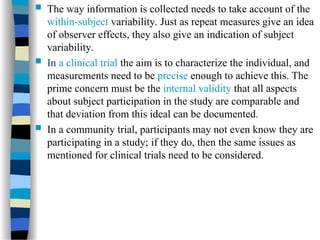  The way information is collected needs to take account of the
within-subject variability. Just as repeat measures give an idea
of observer effects, they also give an indication of subject
variability.
 In a clinical trial the aim is to characterize the individual, and
measurements need to be precise enough to achieve this. The
prime concern must be the internal validity that all aspects
about subject participation in the study are comparable and
that deviation from this ideal can be documented.
 In a community trial, participants may not even know they are
participating in a study; if they do, then the same issues as
mentioned for clinical trials need to be considered.
 
