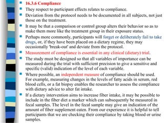  16.3.6 Compliance
 They respect to participant effects relates to compliance.
 Deviation from the protocol needs to be documented in all subjects, not just
those on the treatment.
 It may be that a comparison or control group alters their behavior so as to
make them more like the treatment group in their exposure status.
 Perhaps more commonly, participants will forget or deliberately fail to take
drugs, or, if they have been placed on a dietary regime, they may
occasionally 'break-out' and deviate from the protocol.
 Measurement of compliance is essential in any clinical (dietary) trial.
 The study must be designed so that all variables of importance can be
measured during the trial with sufficient precision to give a sensitive and
specific (valid) indication of the level of each variable.
 Where possible, an independent measure of compliance should be used.
For example, measuring changes in the levels of fatty acids in serum, red
blood cells, or a fat biopsy enables the researcher to assess the compliance
with dietary advice to alter fat intake.
 If a dietary intervention aims to increase fiber intake, it may be possible to
include in the fiber diet a marker which can subsequently be measured in
fecal samples. The level in the fecal sample may give an indication of the
amount of fiber supplement eaten. From our experience it is helpful to tell
participants that we are checking their compliance by taking blood or urine
samples.
 