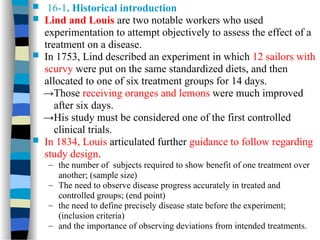  16-1. Historical introduction
 Lind and Louis are two notable workers who used
experimentation to attempt objectively to assess the effect of a
treatment on a disease.
 In 1753, Lind described an experiment in which 12 sailors with
scurvy were put on the same standardized diets, and then
allocated to one of six treatment groups for 14 days.
→Those receiving oranges and lemons were much improved
after six days.
→His study must be considered one of the first controlled
clinical trials.
 In 1834, Louis articulated further guidance to follow regarding
study design.
– the number of subjects required to show benefit of one treatment over
another; (sample size)
– The need to observe disease progress accurately in treated and
controlled groups; (end point)
– the need to define precisely disease state before the experiment;
(inclusion criteria)
– and the importance of observing deviations from intended treatments.
 