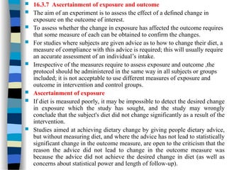  16.3.7 Ascertainment of exposure and outcome
 The aim of an experiment is to assess the effect of a defined change in
exposure on the outcome of interest.
 To assess whether the change in exposure has affected the outcome requires
that some measure of each can be obtained to confirm the changes.
 For studies where subjects are given advice as to how to change their diet, a
measure of compliance with this advice is required; this will usually require
an accurate assessment of an individual’s intake.
 Irrespective of the measures require to assess exposure and outcome ,the
protocol should be administered in the same way in all subjects or groups
included; it is not acceptable to use different measures of exposure and
outcome in intervention and control groups.
 Ascertainment of exposure
 If diet is measured poorly, it may be impossible to detect the desired change
in exposure which the study has sought, and the study may wrongly
conclude that the subject's diet did not change significantly as a result of the
intervention.
 Studies aimed at achieving dietary change by giving people dietary advice,
but without measuring diet, and where the advice has not lead to statistically
significant change in the outcome measure, are open to the criticism that the
reason the advice did not lead to change in the outcome measure was
because the advice did not achieve the desired change in diet (as well as
concerns about statistical power and length of follow-up).
 