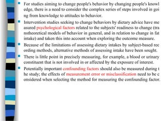  For studies aiming to change people's behavior by changing people's knowl
edge, there is a need to consider the complex series of steps involved in goi
ng from knowledge to attitudes to behavior.
 Intervention studies seeking to change behaviors by dietary advice have me
asured psychological factors related to the subjects' readiness to change (tra
nstheoretical models of behavior in general, and in relation to change in fat
intake) and taken this into account when exploring the outcome measure.
 Because of the limitations of assessing dietary intakes by subject-based rec
ording methods, alternative methods of assessing intake have been sought.
 There is little point in precisely measuring, for example, a blood or urinary
constituent that is not involved in or affected by the exposure of interest.
 Potentially important confounding factors should also be measured during t
he study; the effects of measurement error or misclassification need to be c
onsidered when selecting the method for measuring the confounding factor.
 