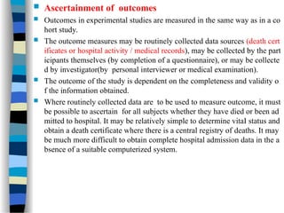 Ascertainment of outcomes
 Outcomes in experimental studies are measured in the same way as in a co
hort study.
 The outcome measures may be routinely collected data sources (death cert
ificates or hospital activity / medical records), may be collected by the part
icipants themselves (by completion of a questionnaire), or may be collecte
d by investigator(by personal interviewer or medical examination).
 The outcome of the study is dependent on the completeness and validity o
f the information obtained.
 Where routinely collected data are to be used to measure outcome, it must
be possible to ascertain for all subjects whether they have died or been ad
mitted to hospital. It may be relatively simple to determine vitaI status and
obtain a death certificate where there is a central registry of deaths. It may
be much more difficult to obtain complete hospital admission data in the a
bsence of a suitable computerized system.
 