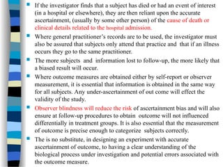  If the investigator finds that a subject has died or had an event of interest
(in a hospital or elsewhere), they are then reliant upon the accurate
ascertainment, (usually by some other person) of the cause of death or
clinical details related to the hospital admission.
 Where general practitioner’s records are to be used, the investigator must
also be assured that subjects only attend that practice and that if an illness
occurs they go to the same practitioner.
 The more subjects and information lost to follow-up, the more likely that
a biased result will occur.
 Where outcome measures are obtained either by self-report or observer
measurement, it is essential that information is obtained in the same way
for all subjects. Any under-ascertainment of out come will effect the
validity of the study.
 Observer blindness will reduce the risk of ascertainment bias and will also
ensure at follow-up procedures to obtain outcome will not influenced
differentially in treatment groups. It is also essential that the measurement
of outcome is precise enough to categorize subjects correctly.
 The is no substitute, in designing an experiment with accurate
ascertainment of outcome, to having a clear understanding of the
biological process under investigation and potential errors associated with
the outcome measure.
 