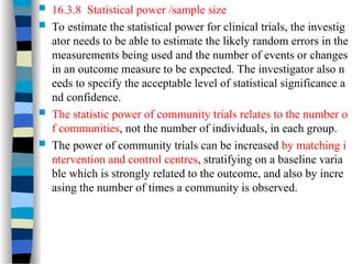  16.3.8 Statistical power /sample size
 To estimate the statistical power for clinical trials, the investig
ator needs to be able to estimate the likely random errors in the
measurements being used and the number of events or changes
in an outcome measure to be expected. The investigator also n
eeds to specify the acceptable level of statistical significance a
nd confidence.
 The statistic power of community trials relates to the number o
f communities, not the number of individuals, in each group.
 The power of community trials can be increased by matching i
ntervention and control centres, stratifying on a baseline varia
ble which is strongly related to the outcome, and also by incre
asing the number of times a community is observed.
 