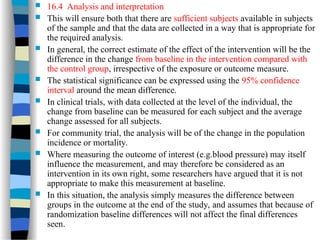  16.4 Analysis and interpretation
 This will ensure both that there are sufficient subjects available in subjects
of the sample and that the data are collected in a way that is appropriate for
the required analysis.
 In general, the correct estimate of the effect of the intervention will be the
difference in the change from baseline in the intervention compared with
the control group, irrespective of the exposure or outcome measure.
 The statistical significance can be expressed using the 95% confidence
interval around the mean difference.
 In clinical trials, with data collected at the level of the individual, the
change from baseline can be measured for each subject and the average
change assessed for all subjects.
 For community trial, the analysis will be of the change in the population
incidence or mortality.
 Where measuring the outcome of interest (e.g.blood pressure) may itself
influence the measurement, and may therefore be considered as an
intervention in its own right, some researchers have argued that it is not
appropriate to make this measurement at baseline.
 In this situation, the analysis simply measures the difference between
groups in the outcome at the end of the study, and assumes that because of
randomization baseline differences will not affect the final differences
seen.
 