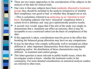  There are two major approaches to the consideration of the subjects in the
analysis of the data for clinical trials.
 One view is that once subjects have been randomly allocated to treatment
groups they should be included in the analysis irrespective of whether
their compliance was good or bad or whether they dropped out or not.
→This is sometimes referred to as analyzing on an ‘intention to treat’
basis. Excluding subjects who have ‘measured’ compliance below a
certain level is arbitrary and may give optimistically positive results.
 A second view would argue that if the aim of the study was simply to
demonstrate that a treatment can effect an outcome, then it may be
acceptable to use a restricted subset (on the basis of compliance) of the
data.
 If this approach is taken, consideration must be given to the effect that
breaking the balanced group allocation may have on any comparisons.
 It may be that those who comply sufficiently well to included are either
different in other important characteristics from those not adequately
complying and/or the distribution of those characteristics may be
different in treatment and control groups.
 This latter question is more relevant to public health issues, where the
investigator wants to know whether the treatment works in the
community. For more detailed consideration on statistical analysis readers
are referred to other texts.
 