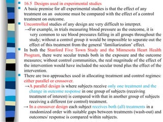  16.5 Designs used in experimental studies
 A basic premise for all experimental studies is that the effect of any
treatment on an outcome must be compared with the effect of a control
treatment on outcome.
 Uncontrolled studies of any design are very difficult to interpret.
→For example, in trials measuring blood pressure as the outcome, it is
very common to see blood pressures falling in all groups throughout the
study; without a control group it would be impossible to separate out the
effect of this treatment from the general ‘familiarization’ effect.
 In both the Stanford Five Town Study and the Minnesota Heart Health
Program, there were secular trends both in the exposure and the outcome
measures; without control communities, the real magnitude of the effect of
the intervention would have included the secular trend plus the effect of the
intervention.
 There are two approaches used in allocating treatment and control regimes:
either parallel or crossover.
→A parallel design is where subjects receive only one treatment and the
change in outcome response in one group of subjects (receiving
treatment of interest) is compared with that in another group of subjects
receiving a different (or control) treatment.
→ In a crossover design each subject receives both (all) treatments in a
randomized order with suitable gaps between treatments (wash-out) and
outcomes/ response is compared within subjects.
 