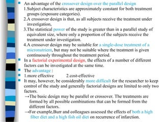  An advantage of the crossover design over the parallel design
1.Subject characteristics are approximately constant for both treatment
groups (exposure categories).
2.A crossover design is that, as all subjects receive the treatment under
investigation,
3.The statistical power of the study is greater than in a parallel study of
equivalent size, where only a proportion of the subjects receive the
treatment under investigation.
4.A crossover design may be suitable for a single-dose treatment of a
micronutrient, but may not be suitable where the treatment is given
continuously throughout the treatment period.
 In a factorial experimental design, the effects of a number of different
factors can be investigated at the same time.
 The advantage :
 1.more effective 2.cost-effective
 It may, however, be considerably more difficult for the researcher to keep
control of the study and generally factorial designs are limited to only two
factors.
→The basic design may be parallel or crossover. The treatments are
formed by all possible combinations that can be formed from the
different factors.
→For example,Burr and colleagues assessed the effects of both a high
fiber diet and a high fish oil diet on recurrence of infarction.
 