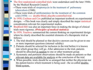  The first randomized controlled trials were undertaken until the later 1940s
by the Medical Research Council.
→These were trials of streptomycin in the treatment of pulmonary
tuberculosis (1948)
→These were trials of antihistamines for the treatment of the common
cold (1950) ---- double-blind, placebo-controlled trial.
 In 1950, Cochran and Cox published an important textbook on experimental
designs. →This book was clearly and simply described the major statistical
consideration relevant for experimental studies.
 Bradford-Hill was also an important force in making the design of clinical
trials more rigorous. (Principles of medical statistics)
 In 1959, Truelove summarized the current thinking on experimental design
where he clearly described the essential elements of a therapeutic trial as
follows:
 1. The trial should be planned so that decisive answers can be given to one
or more important questions (internal validity)
 2. Patients should be selected for inclusion in the trial before it is known
into which group they will go. After admission to the trial, patients
should be allocated at random to one or other treatment group.
 3. Systematic and pertinent observations should be made on patients so that
relevant data are available for analysis at the conclusion of the trial.
 4. When possible, trials should be so arranged that neither the physician nor
the patient knows which treatment is being used - the so-called double-
blind system.
 