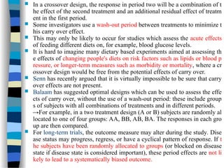  In a crossover design, the response in period two will be a combination of t
he effect of the second treatment and an additional residual effect of treatm
ent in the first period.
 Some investigators use a wash-out period between treatments to minimize t
his carry over effect.
 This may only be likely to occur for studies which assess the acute effects
of feeding different diets on, for example, blood glucose levels.
 It is hard to imagine many dietary based experiments aimed at assessing th
e effects of changing people's diets on risk factors such as lipids or blood p
ressure, or longer-term measures such as morbidity or mortality, where a cr
ossover design would be free from the potential effects of carry over.
 Senn has recently argued that it is virtually impossible to be sure that carry
over effects are not present.
 Balaam has suggested optimal designs which can be used to assess the effe
cts of carry over, without the use of a wash-out period: these include group
s of subjects with all combinations of treatments and in different periods.
→For example, in a two treatment design (A or B) subjects are randomly al
located to one of four groups: AA, BB, AB, BA. The responses in each gro
up are then compared.
 For long-term trials, the outcome measure may alter during the study. Dise
ase status may progress, regress, or have a cyclical pattern of response. If t
he subjects have been randomly allocated to groups (or blocked on disease
state if disease state is considered important), these period effects are not li
kely to lead to a systematically biased outcome.
 