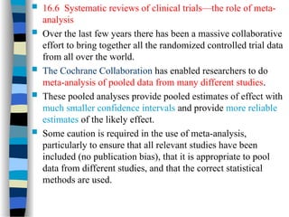  16.6 Systematic reviews of clinical trials—the role of meta-
analysis
 Over the last few years there has been a massive collaborative
effort to bring together all the randomized controlled trial data
from all over the world.
 The Cochrane Collaboration has enabled researchers to do
meta-analysis of pooled data from many different studies.
 These pooled analyses provide pooled estimates of effect with
much smaller confidence intervals and provide more reliable
estimates of the likely effect.
 Some caution is required in the use of meta-analysis,
particularly to ensure that all relevant studies have been
included (no publication bias), that it is appropriate to pool
data from different studies, and that the correct statistical
methods are used.
 