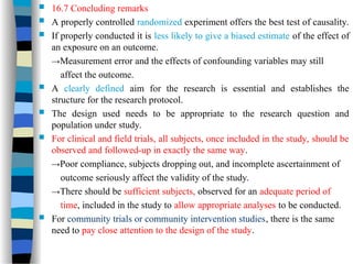  16.7 Concluding remarks
 A properly controlled randomized experiment offers the best test of causality.
 If properly conducted it is less likely to give a biased estimate of the effect of
an exposure on an outcome.
→Measurement error and the effects of confounding variables may still
affect the outcome.
 A clearly defined aim for the research is essential and establishes the
structure for the research protocol.
 The design used needs to be appropriate to the research question and
population under study.
 For clinical and field trials, all subjects, once included in the study, should be
observed and followed-up in exactly the same way.
→Poor compliance, subjects dropping out, and incomplete ascertainment of
outcome seriously affect the validity of the study.
→There should be sufficient subjects, observed for an adequate period of
time, included in the study to allow appropriate analyses to be conducted.
 For community trials or community intervention studies, there is the same
need to pay close attention to the design of the study.
 