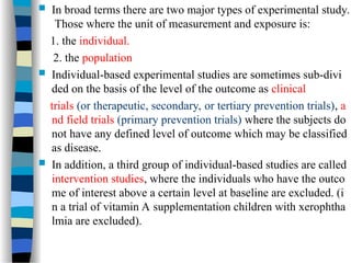  In broad terms there are two major types of experimental study.
Those where the unit of measurement and exposure is:
1. the individual.
2. the population
 Individual-based experimental studies are sometimes sub-divi
ded on the basis of the level of the outcome as clinical
trials (or therapeutic, secondary, or tertiary prevention trials), a
nd field trials (primary prevention trials) where the subjects do
not have any defined level of outcome which may be classified
as disease.
 In addition, a third group of individual-based studies are called
intervention studies, where the individuals who have the outco
me of interest above a certain level at baseline are excluded. (i
n a trial of vitamin A supplementation children with xerophtha
lmia are excluded).
 