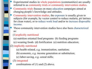  Experimental studies in whole populations (communities) are usually
referred to as community trials or community intervention studies.
 Community trials focuses on mass education campaigns aimed at
changing people’s knowledge and attitudes.
 Community intervention studies, the exposure is usually given to
subjects (for example, by vector control to reduce malaria, pit latrines
for clean water), or to reduce work load and/or to increase disposable
income.
 These community intervention studies have also been characterized
as:
(1)explicitly nutritional
(a) nutrition oriented food programs (b) feeding programs
(c) weaning foods (d) fortification (e) nutrition education;
(2) implicitly nutritional
(a) health related, e.g. immunization, sanitation;
(b) economic, e.g. income generation or substitution;
(c) labor-saving, e.g. cereal mills;
(3) integrated
 combinations of (1) and (2) above.
 