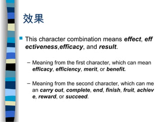 效果
 This character combination means effect, eff
ectiveness,efficacy, and result.
– Meaning from the first character, which can mean
efficacy, efficiency, merit, or benefit.
– Meaning from the second character, which can me
an carry out, complete, end, finish, fruit, achiev
e, reward, or succeed.
 