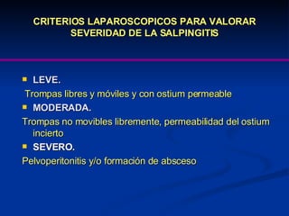 CRITERIOS LAPAROSCOPICOS PARA VALORAR SEVERIDAD DE LA SALPINGITIS LEVE.  Trompas libres y móviles y con ostium permeable MODERADA.   Trompas no movibles libremente, permeabilidad del ostium incierto SEVERO.  Pelvoperitonitis y/o formación de absceso 