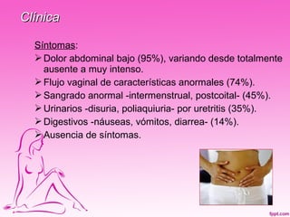 Clínica

  Síntomas:
   Dolor abdominal bajo (95%), variando desde totalmente
    ausente a muy intenso.
   Flujo vaginal de características anormales (74%).
   Sangrado anormal -intermenstrual, postcoital- (45%).
   Urinarios -disuria, poliaquiuria- por uretritis (35%).
   Digestivos -náuseas, vómitos, diarrea- (14%).
   Ausencia de síntomas.
 