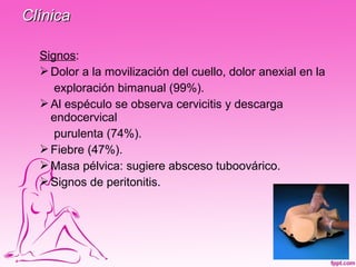 Clínica

  Signos:
   Dolor a la movilización del cuello, dolor anexial en la
     exploración bimanual (99%).
   Al espéculo se observa cervicitis y descarga
    endocervical
     purulenta (74%).
   Fiebre (47%).
   Masa pélvica: sugiere absceso tuboovárico.
   Signos de peritonitis.
 