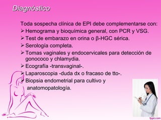 Diagnóstico

  Toda sospecha clínica de EPI debe complementarse con:
   Hemograma y bioquímica general, con PCR y VSG.
   Test de embarazo en orina o β-HGC sérica.
   Serología completa.
   Tomas vaginales y endocervicales para detección de
    gonococo y chlamydia.
   Ecografía -transvaginal-.
   Laparoscopia -duda dx o fracaso de tto-.
   Biopsia endometrial para cultivo y
     anatomopatología.
 