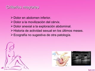 Criterios mayores

   Dolor en abdomen inferior.
   Dolor a la movilización del cérvix.
   Dolor anexial a la exploración abdominal.
   Historia de actividad sexual en los últimos meses.
   Ecografía no sugestiva de otra patología.
 