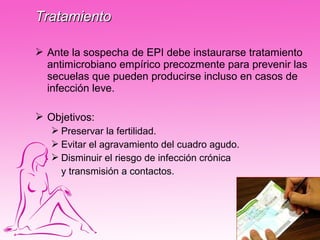 Tratamiento

 Ante la sospecha de EPI debe instaurarse tratamiento
  antimicrobiano empírico precozmente para prevenir las
  secuelas que pueden producirse incluso en casos de
  infección leve.

 Objetivos:
    Preservar la fertilidad.
    Evitar el agravamiento del cuadro agudo.
    Disminuir el riesgo de infección crónica
     y transmisión a contactos.
 