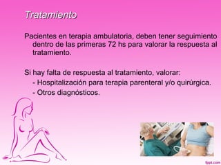Tratamiento

Pacientes en terapia ambulatoria, deben tener seguimiento
  dentro de las primeras 72 hs para valorar la respuesta al
  tratamiento.

Si hay falta de respuesta al tratamiento, valorar:
   - Hospitalización para terapia parenteral y/o quirúrgica.
   - Otros diagnósticos.
 