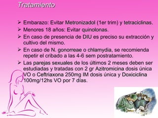 Tratamiento

 Embarazo: Evitar Metronizadol (1er trim) y tetraciclinas.
                                              tetraciclinas
 Menores 18 años: Evitar quinolonas.
                             quinolonas
 En caso de presencia de DIU es preciso su extracción y
  cultivo del mismo.
 En caso de N. gonorreae o chlamydia, se recomienda
                                chlamydia
  repetir el cribado a las 4-6 sem postratamiento.
 Las parejas sexuales de los últimos 2 meses deben ser
  estudiadas y tratadas con 2 gr Azitromicina dosis única
  VO o Ceftriaxona 250mg IM dosis única y Doxiciclina
  100mg/12hs VO por 7 días.
 
