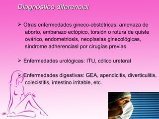 Diagnóstico diferencial

 Otras enfermedades gineco-obstétricas: amenaza de
  aborto, embarazo ectópico, torsión o rotura de quiste
  ovárico, endometriosis, neoplasias ginecológicas,
  síndrome adherenciasl por cirugías previas.

 Enfermedades urológicas: ITU, cólico ureteral

 Enfermedades digestivas: GEA, apendicitis, diverticulitis,
  colecistitis, intestino irritable, etc.
 