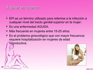 A tener en cuenta

 EPI es un término utilizado para referirse a la infección a
  cualquier nivel del tracto genital superior en la mujer.
 Es una enfermedad AGUDA.
 Más frecuente en mujeres entre 15-25 años.
 Es el problema ginecológico que con mayor frecuencia
  requiere hospitalización en mujeres de edad
  reproductiva.
 