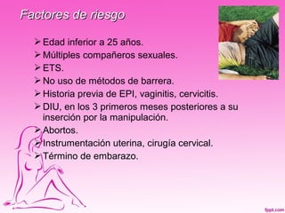 Factores de riesgo

   Edad inferior a 25 años.
   Múltiples compañeros sexuales.
   ETS.
   No uso de métodos de barrera.
   Historia previa de EPI, vaginitis, cervicitis.
   DIU, en los 3 primeros meses posteriores a su
    inserción por la manipulación.
   Abortos.
   Instrumentación uterina, cirugía cervical.
   Término de embarazo.
 