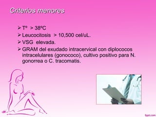Criterios menores

   Tº > 38ºC
   Leucocitosis > 10,500 cel/uL.
   VSG elevada.
   GRAM del exudado intracervical con diplococos
    intracelulares (gonococo), cultivo positivo para N.
    gonorrea o C. tracomatis.
 