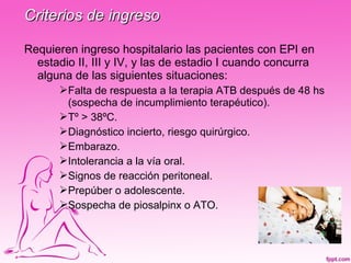Criterios de ingreso

Requieren ingreso hospitalario las pacientes con EPI en
  estadio II, III y IV, y las de estadio I cuando concurra
  alguna de las siguientes situaciones:
       Falta de respuesta a la terapia ATB después de 48 hs
        (sospecha de incumplimiento terapéutico).
       Tº > 38ºC.
       Diagnóstico incierto, riesgo quirúrgico.
       Embarazo.
       Intolerancia a la vía oral.
       Signos de reacción peritoneal.
       Prepúber o adolescente.
       Sospecha de piosalpinx o ATO.
 