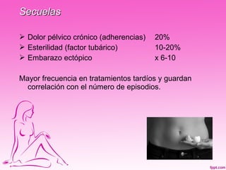 Secuelas

 Dolor pélvico crónico (adherencias)   20%
 Esterilidad (factor tubárico)         10-20%
 Embarazo ectópico                     x 6-10

Mayor frecuencia en tratamientos tardíos y guardan
  correlación con el número de episodios.
 