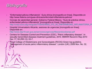 Bibliografía

-   “Enfermedad pélvica inflamatoria”. Guía clínica [monografía en línea]. Disponible en
    http://www.fisterra.com/guas-clinicas/enfermdad-inflamatoria-pelvica/
-   Concejo de salubridad general, Gobierno Federal México, “Guía de práctica clínica,
    enfermedad pélvica inflamatoria” [monografía en línea]. Disponible en:
    http://cvsp.cucs.udg.mx/guias/TODAS/IMSS_072_08_ENFERMEDAD_INFLAMATORIA_PE
-   Hospital Universatario Alicante, sesiones de urgencias [monografía en línea].
    Disponible en:
    http://www.dep19.san.gva.es/servicios/urgencias/files/protocolos/epi.pdf
-   Centers for Desease Control and Prevention (CDC), “Pelvic inflamatory disease”. In:
    sexually transmitted diseases treatment guidelines, 2010. MMWR Recomm Rep 2010
    Dec 17; 59 (RR-12): 63-7.
-   Royal College of Obstetricians and Gynecologists (RCOG) Green top-guideline.
    “Management of acute pelvic inflammatory disease”. London (UK); 2008 Nov. No. 32,
    11 p.
 