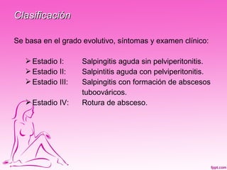 Clasificación

Se basa en el grado evolutivo, síntomas y examen clínico:

    Estadio I:     Salpingitis aguda sin pelviperitonitis.
    Estadio II:    Salpintitis aguda con pelviperitonitis.
    Estadio III:   Salpingitis con formación de abscesos
                    tuboováricos.
    Estadio IV:    Rotura de absceso.
 