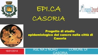 Progetto di studio
epidemiologico del cancro nella città di
Casoria
ASL NA 2 NORD COMUNE DI
CASORIA
EPI.CA
CASORIA
16/01/2014
 