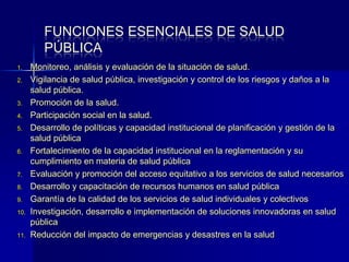 FUNCIONES ESENCIALES DE SALUD
PÚBLICA
1. Monitoreo, análisis y evaluación de la situación de salud.
2. Vigilancia de salud pública, investigación y control de los riesgos y daños a la
salud pública.
3. Promoción de la salud.
4. Participación social en la salud.
5. Desarrollo de políticas y capacidad institucional de planificación y gestión de la
salud pública
6. Fortalecimiento de la capacidad institucional en la reglamentación y su
cumplimiento en materia de salud pública
7. Evaluación y promoción del acceso equitativo a los servicios de salud necesarios
8. Desarrollo y capacitación de recursos humanos en salud pública
9. Garantía de la calidad de los servicios de salud individuales y colectivos
10. Investigación, desarrollo e implementación de soluciones innovadoras en salud
pública
11. Reducción del impacto de emergencias y desastres en la salud
 