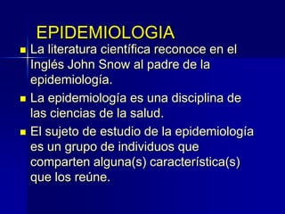EPIDEMIOLOGIA
 La literatura científica reconoce en el
Inglés John Snow al padre de la
epidemiología.
 La epidemiología es una disciplina de
las ciencias de la salud.
 El sujeto de estudio de la epidemiología
es un grupo de individuos que
comparten alguna(s) característica(s)
que los reúne.
 