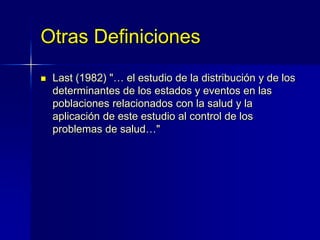 Otras Definiciones
 Last (1982) "… el estudio de la distribución y de los
determinantes de los estados y eventos en las
poblaciones relacionados con la salud y la
aplicación de este estudio al control de los
problemas de salud…"
 