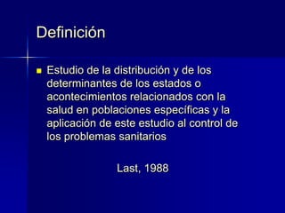  Estudio de la distribución y de los
determinantes de los estados o
acontecimientos relacionados con la
salud en poblaciones específicas y la
aplicación de este estudio al control de
los problemas sanitarios
Last, 1988
Definición
 